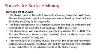 Shovels for Surface Mining
Development of Shovels
• The shovel is one of the oldest types of excavating equipment. With time,
the machine grew in capacity, steam power was replaced by diesel fuel and
finally by electricity in the larger units.
• The basic configuration has changed relatively less but the efficiency and
sophistication have increased substantially (Martin et.al., 1982).
• The steam shovel was invented and patented by William Otis in 1839. The
first machines were known as 'partial-swing', since the dipper arm could
not rotate through 360 degrees.
• They were built on a railway chassis, on which the boiler and movement
engines were mounted. The shovel arm and driving engines were mounted
at one end of the chassis, which accounts for the limited swing.
 