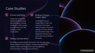 Case Studies
1 Primary Gold Mine
A gold mine in Australia
replaced its diesel shovel
fleet with electric shovels,
resulting in a 50% increase
in productivity and a 30%
reduction in fuel
consumption.
2 Bingham Canyon
Copper Mine
The Bingham Canyon
Copper Mine in Utah, USA,
uses one of the largest
electric shovels in the world,
capable of moving 180,000
tons of material a day. It has
helped the mine become
one of the most profitable in
the world.
3 Hibbing Taconite Mine
The Hibbing Taconite Mine in Minnesota, USA, has been using
electric shovels for over 25 years, making it one of the early
adopters of this technology. It has reported significant
improvements in productivity and efficiency.
 