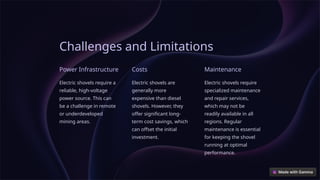 Challenges and Limitations
Power Infrastructure
Electric shovels require a
reliable, high-voltage
power source. This can
be a challenge in remote
or underdeveloped
mining areas.
Costs
Electric shovels are
generally more
expensive than diesel
shovels. However, they
offer significant long-
term cost savings, which
can offset the initial
investment.
Maintenance
Electric shovels require
specialized maintenance
and repair services,
which may not be
readily available in all
regions. Regular
maintenance is essential
for keeping the shovel
running at optimal
performance.
 