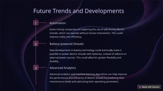Future Trends and Developments
1 Automation
Some mining companies are exploring the use of self-driving electric
shovels, which can operate without human intervention. This could
improve safety and efficiency.
2 Battery-powered Shovels
New developments in battery technology could eventually make it
possible to power electric shovels with batteries, instead of reliance on
external power sources. This could allow for greater flexibility and
mobility.
3 Advanced Analytics
Advanced analytics and machine learning algorithms can help improve
the performance and efficiency of electric shovels by predicting their
maintenance needs and optimizing their operating parameters.
 