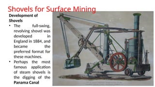 Shovels for Surface Mining
Development of
Shovels
• The full-swing,
revolving shovel was
developed in
England in 1884, and
became the
preferred format for
these machines.
• Perhaps the most
famous application
of steam shovels is
the digging of the
Panama Canal
 