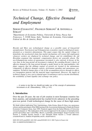 Review of Political Economy, Volume 15, Number 1, 2003 
Technical Change, Effective Demand 
and Employment 
SERGIO CESARATTO1, FRANKLIN SERRANO2 & ANTONELLA 
STIRATI1 
1Dipartimento di Economia Politica, Universita` di Siena, Piazza San 
Francesco, 7, 53100 Siena, Italy; 2Instituto de Economia, Universidade 
Federal do Rio de Janeiro, Brazil 
Ricardo and Marx saw technological change as a possible cause of long-period 
unemployment. Neoclassical and Schumpeterian economists regard technological unem-ployment 
as a transitory phenomenon. This paper argues that the capital critique (i) 
demolishes the neoclassical claim that market mechanisms will restore full employment 
whenever workers are displaced by technical change, and (ii) rehabilitates the old 
Ricardian argument that automatic compensation factors are generally absent. The 
neo-Schumpeterian notion of autonomous investment is also rejected, in favour of the 
view that, in the long period, all investment is induced. By extending Keynes’s theory of 
effective demand to the long period through a model based on the supermultiplier, this 
paper suggests that the ultimate engines of growth are located in the autonomous 
components of effective demand—exports, government spending and autonomous con-sumption. 
Technical change plays a role in the accumulation process through its effects 
on consumption patterns and the material input requirements. However, the impact of 
technical change is now seen to depend upon circumstances such as income distribution, 
the availability of bank liquidity and exchange rate policy. 
… it seems to me that we should not make use of the concept of autonomous 
investment at all. (Duesenberry, 1956, p. 141) 
1. Introduction 
Over the past 20 years, the rate of job creation in most European countries has 
been anaemic, and unemployment has reached levels unknown in the preceding 
post-war period. Could technological change be the cause of these high unem- 
We thank without implicating Tony Aspromourgos, Fabio Freitas, Heinz D. Kurz, two anonymous 
referees and the participants of the XIIth meeting of the Associazione Italiana per lo Studio dei Sistemi 
Economici Comparati, Siena, June 1999. Financial support from the Italian Ministry of University 
(research program on ‘The implications of the classical approach for the analyses of unemployment, 
growth and welfare state’) and CNPq—Brazil, is gratefully acknowledged. Sergio Cesaratto wrote 
Section 3, Franklin Serrano Section 4 and Antonella Stirati Section 2. E-mail addresses: 
cesaratto@unisi.it, franklin.s@openlink.com.br, stirati@unisi.it. 
ISSN 0953-8259 print/ISSN 1465-3982 online/03/010033-20  2003 Taylor & Francis Ltd 
DOI: 10.1080/0953825022000033116 
 