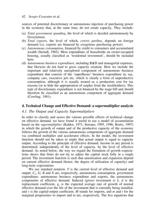 42 Sergio Cesaratto et al. 
sources of potential discretionary or autonomous injection of purchasing power 
in the economy that, at the same time, do not create capacity. They include: 
(a) Total government spending, the level of which is decided autonomously by 
Government. 
(b) Total exports, the level of which, ceteris paribus, depends on foreign 
demand (i.e. exports are financed by exogenous purchasing power). 
(c) Autonomous consumption, financed by credit to consumers and accumulated 
wealth (Steindl, 1982). Most expenditure of households on owner-occupied 
housing, usually classified as ‘residential investment’, should be included 
here. 
(d) Autonomous business expenditure, including RD and managerial expenses, 
that likewise do not lead to gross capacity creation. Here we include the 
important and relatively unexplored component of autonomous business 
expenditure that consists of the ‘superfluous’ business expenditure in, say, 
company cars, executive jets etc, which is clearly a form of unproductive 
consumption, although it is usually treated as a production cost for tax 
reasons (or to hide the appropriation of surplus from the stockholders). This 
type of discretionary expenditure is not financed by the wage bill and should 
therefore be classified as an autonomous component of aggregate demand 
(Cowling, 1981). 
4. Technical Change and Effective Demand: a supermultiplier analysis 
4.1. The Output and Capacity Supermultipliers 
In order to classify and assess the various possible effects of technical change 
on effective demand, we have found it useful to use a model of accumulation 
based on the supermultiplier (Kaldor, 1971; Serrano, 1995, 1996; Bortis, 1997) 
in which the growth of output and of the productive capacity of the economy 
follows the growth of the various autonomous components of aggregate demand 
via combined multiplier and accelerator effects. In the model, the investment 
function should not be taken to imply that actual output is equal to capacity 
output. According to the principle of effective demand, income in any period is 
determined, independently of the level of capacity, by the level of effective 
demand. As noted below, the way we regard the formation of growth expecta-tions 
shows that firms do not try to adjust the capital stock fully in a single 
period. The investment function is such that amortisation and expansion depend 
on current effective demand (hence, the degree of utilisation of capacity) and 
long-term expectations. 
We use standard notation. Y is the current level of effective demand and 
output. Ca, G, B and X are, respectively, autonomous consumption, government 
expenditure, autonomous business expenditure and exports, the autonomous 
components of effective demand. Induced (gross) investment is Ii. d is the 
replacement coefficient, ge is the expected average rate of growth of normal 
effective demand over the life of the investment that is currently being installed, 
and v is the capital-output coefficient. M stands for imports, and m and t for the 
marginal propensities to import and to tax, respectively. The five equations that 
 