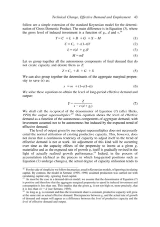 Technical Change, Effective Demand and Employment 43 
follow are a simple extension of the standard Keynesian model for the determi-nation 
of Gross Domestic Product. The main difference is in Equation (3), where 
the gross level of induced investment is a function of ge, d and v.16 
YC Ii B G X – M (1) 
CCa c(1–t)Y (2) 
Iiv(d ge)Y (3) 
MmY (4) 
Let us group together all the autonomous components of final demand that do 
not create capacity and denote them as Z: 
ZCa B G X (5) 
We can also group together the determinants of the aggregate marginal propen-sity 
to save (s) as: 
s m (1–c(1–t)) (6) 
We solve these equations to obtain the level of long-period effective demand and 
output: 
Y 
Z 
sv (dge) 
(7) 
We shall call the reciprocal of the denominator of Equation (7) (after Hicks, 
1950) the output supermultiplier.17 This equation shows the level of effective 
demand as a function of the autonomous components of aggregate demand, with 
investment assumed not to be autonomous but induced by the expected trend of 
effective demand. 
The level of output given by our output supermultiplier does not necessarily 
entail the normal utilisation of existing productive capacity. This, however, does 
not mean that a continuous tendency of capacity to adjust itself to the trend of 
effective demand is not at work. An adjustment of this kind will be occurring 
over time as the capacity effects of the propensity to invest at a given ge 
materialise and as the expected rate of growth ge itself is gradually revised in the 
light of actually realised growth performance.18 Indeed, in the process of 
accumulation (defined as the process in which long-period positions such as 
Equation (7) undergo changes), the actual degree of capacity utilisation tends to 
16 For the sake of simplicity we follow the practice, usual in Keynesian models, of ignoring circulating 
capital. By contrast, the model in Serrano (1995, 1996) assumed production was carried out with 
circulating capital only, ignoring fixed capital. 
17 As must be the case in a demand-driven model, we assume that the denominator of Equation (7) 
is positive and therefore that the aggregate marginal propensity to spend in induced investment and 
consumption is less than one. This implies that the given ge is not too high or, more precisely, that 
it is less than s/vd (see Serrano, 1995). 
18 As long as ge is constant and thus the investment share is constant, productive capacity will grow 
at the same rate as actual effective demand. Discrepancies between ge and the actual rate of growth 
of demand and output will appear as a difference between the level of productive capacity and the 
level of effective demand and output. 
 