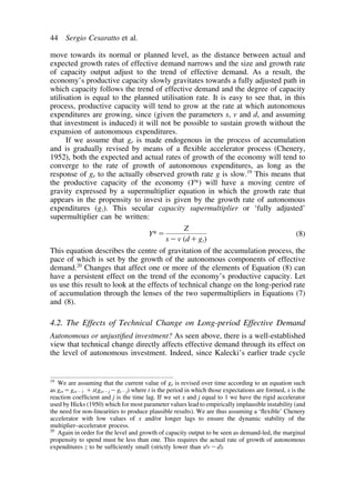 44 Sergio Cesaratto et al. 
move towards its normal or planned level, as the distance between actual and 
expected growth rates of effective demand narrows and the size and growth rate 
of capacity output adjust to the trend of effective demand. As a result, the 
economy’s productive capacity slowly gravitates towards a fully adjusted path in 
which capacity follows the trend of effective demand and the degree of capacity 
utilisation is equal to the planned utilisation rate. It is easy to see that, in this 
process, productive capacity will tend to grow at the rate at which autonomous 
expenditures are growing, since (given the parameters s, v and d, and assuming 
that investment is induced) it will not be possible to sustain growth without the 
expansion of autonomous expenditures. 
If we assume that ge is made endogenous in the process of accumulation 
and is gradually revised by means of a flexible accelerator process (Chenery, 
1952), both the expected and actual rates of growth of the economy will tend to 
converge to the rate of growth of autonomous expenditures, as long as the 
response of ge to the actually observed growth rate g is slow.19 This means that 
the productive capacity of the economy (Y*) will have a moving centre of 
gravity expressed by a supermultiplier equation in which the growth rate that 
appears in the propensity to invest is given by the growth rate of autonomous 
expenditures (gz). This secular capacity supermultiplier or ‘fully adjusted’ 
supermultiplier can be written: 
Y* 
Z 
sv (dgz) 
(8) 
This equation describes the centre of gravitation of the accumulation process, the 
pace of which is set by the growth of the autonomous components of effective 
demand.20 Changes that affect one or more of the elements of Equation (8) can 
have a persistent effect on the trend of the economy’s productive capacity. Let 
us use this result to look at the effects of technical change on the long-period rate 
of accumulation through the lenses of the two supermultipliers in Equations (7) 
and (8). 
4.2. The Effects of Technical Change on Long-period Effective Demand 
Autonomous or unjustified investment? As seen above, there is a well-established 
view that technical change directly affects effective demand through its effect on 
the level of autonomous investment. Indeed, since Kalecki’s earlier trade cycle 
19 We are assuming that the current value of ge is revised over time according to an equation such 
as getget1 x(getjgtj) where t is the period in which those expectations are formed, x is the 
reaction coefficient and j is the time lag. If we set x and j equal to 1 we have the rigid accelerator 
used by Hicks (1950) which for most parameter values lead to empirically implausible instability (and 
the need for non-linearities to produce plausible results). We are thus assuming a ‘flexible’ Chenery 
accelerator with low values of x and/or longer lags to ensure the dynamic stability of the 
multiplier–accelerator process. 
20 Again in order for the level and growth of capacity output to be seen as demand-led, the marginal 
propensity to spend must be less than one. This requires the actual rate of growth of autonomous 
expenditures z to be sufficiently small (strictly lower than s/vd). 
 