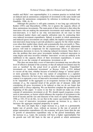 Technical Change, Effective Demand and Employment 45 
models and Hicks’ own supermultiplier, it is common practice to include both 
an induced and an autonomous component of investment in the same model and 
to explain the autonomous components by reference to technical change (e.g. 
Gandolfo, 1996, ch. 6). 
Although this practice is still quite common, it was long ago criticised by 
Kaldor (1951) and Duesenberry (1956), for it ignores the capacity effects of 
these autonomous investments. The main point of their criticism is that when the 
innovators who are making the autonomous investments steal market share from 
non-innovators, it is hard to see why non-innovators do not react to their 
now-reduced market shares and capacity utilisation rates by contracting their 
own induced investment expenditures. Indeed, in models in which autonomous 
and induced (gross) investments are simply added, the implicit assumption is that 
non-innovators keep trying to provide productive capacity for the whole market, 
even when their market share clearly and systematically does not justify it. Thus, 
it seems reasonable to think that the accelerator or capital stock adjustment 
process will tend to compensate for the expansionary effects of innovators’ 
autonomous decisions to invest, by reducing induced investment. Since there is 
also the problem that most gross investment includes technical innovation to 
some degree and since investors (whether ‘innovators’ or not) are unlikely to be 
indifferent to the capacity effects of their investment expenditures, it seems 
better not to use the concept of autonomous investment at all. 
This does not mean that a wave of innovative investment may not affect the 
level of effective demand of the economy or that all induced investment must be 
seen as ‘justified’ by the actual level or growth of demand. ‘Unjustified’ 
investment—or ‘misdirected investment’ as Keynes (1936, p. 321) defined 
it—occurs all the time, whether because of technical change or ‘animal spirits’ 
or more generally because of the very nature of competition in a capitalist 
economy. However, the best way to analyse these expenditures in a long-period 
context is to represent a wave of innovative investment (which may later turn out 
to be ‘unjustified’ in the aggregate) as an exogenous increase in the aggregate 
estimate of ge, the expected trend of the growth rate of demand, while still 
considering all gross investment to be induced so that we do not forget that 
capital stock is always adjusting. We can therefore complete the quotation at the 
beginning of this paper: ‘it seems to me that we should not make use of the 
concept of autonomous investment at all. We should regard exogenous events, 
such as innovations, as factors which influence the response of investment to the 
level of income and the size and character of the stock of capital’ (Duesenberry, 
1956, p. 141). If we do this, we see that in the output supermultiplier, Equation 
(7), a wave of innovative investment generates an increase in ge, since it 
increases the aggregate marginal propensity to spend. 
This does not imply that a single increase in ge leads to a permanently 
higher rate of growth, since, without an increase in the rate of growth of 
proper autonomous expenditures (Z), the economy will grow faster than the rate 
of growth of autonomous expenditure only in the period immediately after 
the increase in ge. Later, the economy will have a higher supermultiplier but 
its growth rate will fall back to the rate of growth at which autonomous 
 