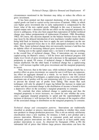 Technical Change, Effective Demand and Employment 47 
circumstances mentioned in the literature may delay or reduce the effects on 
gross investment. 
It has been pointed out that expected shortening of the economic life of 
capital goods can lead to capital-saving innovations (Caminati, 1986), in which 
case higher gross investment due to early replacement is compensated by the 
lower value of the new capital goods. Although in this case d increases, the 
capital–output ratio v decreases and the net effect on the marginal propensity to 
invest is ambiguous. It has also been argued that expectation of further technical 
change may induce postponement of replacement (Caminati, 1986; Rosenberg, 
1982). Of course, this decision depends on the balance between losses the firm 
may incur by the delayed introduction of new machinery (smaller market shares; 
being held back in learning how best to apply the new techniques) on the one 
hand; and the expected losses due to its short anticipated economic life on the 
other. Thus, faster technical change does not necessarily increase d and thus has 
no definite effect of increasing induced gross investment. 
Turning now to the capital–output ratio v, we know it will change according 
to the overall bias of technical change. Thus, if innovations are, on average, 
capital-saving (in Harrod’s sense), v will be lower and technical progress will 
imply lower levels of gross investment and a decrease in the aggregate marginal 
propensity to spend. Of course, if technical change is Harrod-neutral, v will 
remain unaffected. On the other hand, if technical change has a capital-using 
bias, v will increase together with gross investment and the marginal propensity 
to invest. 
Note, however, that in the latter case, while technical change clearly has a 
positive effect on gross investment, we cannot be sure it will have an expansion-ary 
effect on aggregate demand as a whole. As we know from the classical 
analysis of switching of techniques, a capital-using system (i.e. one with a lower 
maximum rate of profits) will be cost minimising only if it saves enough labour 
to prevent the normal rate of profits from falling. This means that such 
techniques will only be adopted if wages lag behind the increase in output per 
worker and this associated change in the distribution of income is bound to have 
a depressive effect on the economy’s marginal propensity to consume. 
We conclude that when technical change is capital-using and thus the 
marginal propensity to invest increases, we cannot be sure whether the econ-omy’s 
aggregate marginal propensity to spend and the supermultiplier will 
increase or decrease (v will increase but so will s) because of the negative effect 
of the associated change in distribution on the marginal propensity to consume. 
Technical change and consumption patterns. Innovations are traditionally 
classified as product or process innovations, according to whether they create 
new products or change production processes. This is not an entirely satisfactory 
classification since a new machine, for instance, is both a new product and a 
process innovation. Moreover, as far as consumer goods and services are 
concerned, process innovations are often what create or at least enable many 
product innovations to occur. As observed by Garegnani (1962, p. 98) the 
substantial fall of prices that follows large process innovations can have the 
 