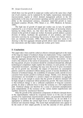 50 Sergio Cesaratto et al. 
which there was fast growth in output per worker and at the same time a high 
rate of job creation, can be explained by the highly expansionary international 
macroeconomic regime in which demand management policies in the US 
(particularly in the area of government spending) and the special position of the 
dollar as the international currency, stimulated export-led growth in many 
developed countries (Pivetti, 1992; Stirati et al., 1999; Medeiros  Serrano, 
1999). 
The high rate of growth of output per worker can, in turn, be partially 
explained by a set of factors that fall under the headings of increasing returns, 
learning by doing effects, etc, that show that there is a strong endogenous 
element in the growth of output per worker. Economic growth induces a greater 
division of labour, facilitates the penetration of new products, and fosters 
innovative activities by accelerating the recovery of their costs before innova-tions 
are imitated (Cesaratto, 1996). What historical experience seems to be 
showing is that fast aggregate demand growth allows more inventions to turn 
into innovations and that makes output per worker grow faster. 
5. Conclusions 
This paper takes what could be called an effective demand approach to the study 
of the long-run impact of technical change on employment. Using a supermulti-plier 
model of long-period effective demand, we examined the various channels 
whereby aggregate demand may be positively affected by innovations. A first 
result is the criticism of the notion of autonomous, innovation-led investment. In 
the long period, all gross investment should be considered demand-led, although 
technological competition might explain the existence, in each period, of some 
‘unjustified investment’, something that may raise the level of gross investment 
but not its growth rate. Secondly, the impact of innovation on consumption 
patterns cannot be considered without taking account of income distribution, the 
character of technical change, the availability of consumer credit, and the reverse 
causation from income growth to technical change. Thirdly, even allowing that 
circumstances are favourable to a positive impact of innovations on aggregate 
demand, this is not enough to ensure that the growth of effective demand will 
be high enough to compensate labour productivity growth. The main conclusion 
is that technical change is not a sufficient explanation of long-run economic 
growth, let alone a sufficient force to keep the economy on a full employment 
path. Technical change can therefore be a cause of persistent unemployment 
quite independently of the existence of the various market imperfections and 
rigidities stressed by neoclassical theorists. 
Only the growth of the autonomous components of effective demand shown 
in the supermultiplier, induced by exogenous factors as in the case of export 
growth or by expansionary macroeconomic policies, can guarantee that technical 
change is consistent with full employment. Therefore, we do not think it is 
appropriate to attribute the current high levels of unemployment in Europe to 
technical and structural change. The recent high unemployment rates appear to 
be the result of slow output growth, in turn the outcome of slow growth of 
 