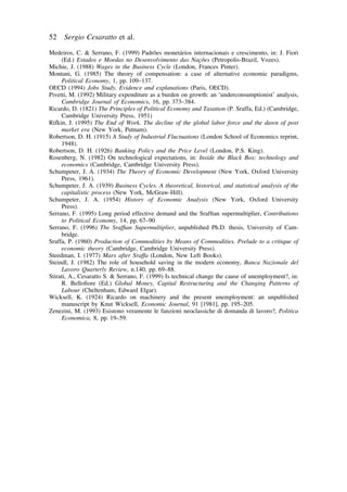 52 Sergio Cesaratto et al. 
Medeiros, C.  Serrano, F. (1999) Padro˜es moneta´rios internacionais e crescimento, in: J. Fiori 
(Ed.) Estados e Moedas no Desenvolvimento das Nac¸o˜es (Petropolis-Brazil, Vozes). 
Michie, J. (1988) Wages in the Business Cycle (London, Frances Pinter). 
Montani, G. (1985) The theory of compensation: a case of alternative economic paradigms, 
Political Economy, 1, pp. 109–137. 
OECD (1994) Jobs Study. Evidence and explanations (Paris, OECD). 
Pivetti, M. (1992) Military expenditure as a burden on growth: an ‘underconsumptionist’ analysis, 
Cambridge Journal of Economics, 16, pp. 373–384. 
Ricardo, D. (1821) The Principles of Political Economy and Taxation (P. Sraffa, Ed.) (Cambridge, 
Cambridge University Press, 1951) 
Rifkin, J. (1995) The End of Work. The decline of the global labor force and the dawn of post 
market era (New York, Putnam). 
Robertson, D. H. (1915) A Study of Industrial Fluctuations (London School of Economics reprint, 
1948). 
Robertson, D. H. (1926) Banking Policy and the Price Level (London, P.S. King). 
Rosenberg, N. (1982) On technological expectations, in: Inside the Black Box: technology and 
economics (Cambridge, Cambridge University Press). 
Schumpeter, J. A. (1934) The Theory of Economic Development (New York, Oxford University 
Press, 1961). 
Schumpeter, J. A. (1939) Business Cycles. A theoretical, historical, and statistical analysis of the 
capitalistic process (New York, McGraw-Hill). 
Schumpeter, J. A. (1954) History of Economic Analysis (New York, Oxford University 
Press). 
Serrano, F. (1995) Long period effective demand and the Sraffian supermultiplier, Contributions 
to Political Economy, 14, pp. 67–90 
Serrano, F. (1996) The Sraffian Supermultiplier, unpublished Ph.D. thesis, University of Cam-bridge. 
Sraffa, P. (1960) Production of Commodities by Means of Commodities. Prelude to a critique of 
economic theory (Cambridge, Cambridge University Press). 
Steedman, I. (1977) Marx after Sraffa (London, New Left Books). 
Steindl, J. (1982) The role of household saving in the modern economy, Banca Nazionale del 
Lavoro Quarterly Review, n.140, pp. 69–88. 
Stirati, A., Cesaratto S.  Serrano, F. (1999) Is technical change the cause of unemployment?, in: 
R. Bellofiore (Ed.) Global Money, Capital Restructuring and the Changing Patterns of 
Labour (Cheltenham, Edward Elgar). 
Wicksell, K. (1924) Ricardo on machinery and the present unemployment: an unpublished 
manuscript by Knut Wicksell, Economic Journal, 91 [1981], pp. 195–205. 
Zenezini, M. (1993) Esistono veramente le funzioni neoclassiche di domanda di lavoro?, Politica 
Economica, 8, pp. 19–59. 
 