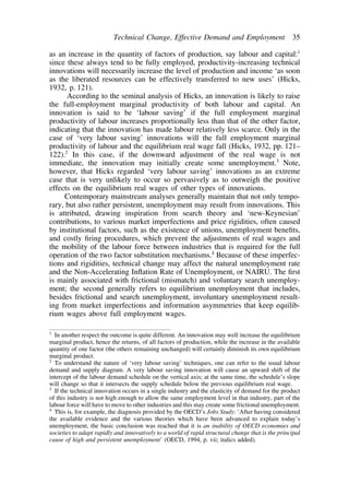 Technical Change, Effective Demand and Employment 35 
as an increase in the quantity of factors of production, say labour and capital:1 
since these always tend to be fully employed, productivity-increasing technical 
innovations will necessarily increase the level of production and income ‘as soon 
as the liberated resources can be effectively transferred to new uses’ (Hicks, 
1932, p. 121). 
According to the seminal analysis of Hicks, an innovation is likely to raise 
the full-employment marginal productivity of both labour and capital. An 
innovation is said to be ‘labour saving’ if the full employment marginal 
productivity of labour increases proportionally less than that of the other factor, 
indicating that the innovation has made labour relatively less scarce. Only in the 
case of ‘very labour saving’ innovations will the full employment marginal 
productivity of labour and the equilibrium real wage fall (Hicks, 1932, pp. 121– 
122).2 In this case, if the downward adjustment of the real wage is not 
immediate, the innovation may initially create some unemployment.3 Note, 
however, that Hicks regarded ‘very labour saving’ innovations as an extreme 
case that is very unlikely to occur so pervasively as to outweigh the positive 
effects on the equilibrium real wages of other types of innovations. 
Contemporary mainstream analyses generally maintain that not only tempo-rary, 
but also rather persistent, unemployment may result from innovations. This 
is attributed, drawing inspiration from search theory and ‘new-Keynesian’ 
contributions, to various market imperfections and price rigidities, often caused 
by institutional factors, such as the existence of unions, unemployment benefits, 
and costly firing procedures, which prevent the adjustments of real wages and 
the mobility of the labour force between industries that is required for the full 
operation of the two factor substitution mechanisms.4 Because of these imperfec-tions 
and rigidities, technical change may affect the natural unemployment rate 
and the Non-Accelerating Inflation Rate of Unemployment, or NAIRU. The first 
is mainly associated with frictional (mismatch) and voluntary search unemploy-ment; 
the second generally refers to equilibrium unemployment that includes, 
besides frictional and search unemployment, involuntary unemployment result-ing 
from market imperfections and information asymmetries that keep equilib-rium 
wages above full employment wages. 
1 In another respect the outcome is quite different. An innovation may well increase the equilibrium 
marginal product, hence the returns, of all factors of production, while the increase in the available 
quantity of one factor (the others remaining unchanged) will certainly diminish its own equilibrium 
marginal product. 
2 To understand the nature of ‘very labour saving’ techniques, one can refer to the usual labour 
demand and supply diagram. A very labour saving innovation will cause an upward shift of the 
intercept of the labour demand schedule on the vertical axis; at the same time, the schedule’s slope 
will change so that it intersects the supply schedule below the previous equilibrium real wage. 
3 If the technical innovation occurs in a single industry and the elasticity of demand for the product 
of this industry is not high enough to allow the same employment level in that industry, part of the 
labour force will have to move to other industries and this may create some frictional unemployment. 
4 This is, for example, the diagnosis provided by the OECD’s Jobs Study: ‘After having considered 
the available evidence and the various theories which have been advanced to explain today’s 
unemployment, the basic conclusion was reached that it is an inability of OECD economies and 
societies to adapt rapidly and innovatively to a world of rapid structural change that is the principal 
cause of high and persistent unemployment’ (OECD, 1994, p. vii; italics added). 
 