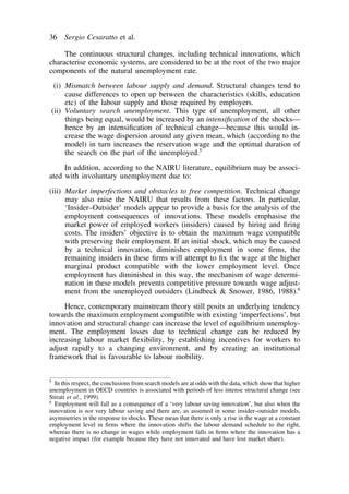 36 Sergio Cesaratto et al. 
The continuous structural changes, including technical innovations, which 
characterise economic systems, are considered to be at the root of the two major 
components of the natural unemployment rate. 
(i) Mismatch between labour supply and demand. Structural changes tend to 
cause differences to open up between the characteristics (skills, education 
etc) of the labour supply and those required by employers. 
(ii) Voluntary search unemployment. This type of unemployment, all other 
things being equal, would be increased by an intensification of the shocks— 
hence by an intensification of technical change—because this would in-crease 
the wage dispersion around any given mean, which (according to the 
model) in turn increases the reservation wage and the optimal duration of 
the search on the part of the unemployed.5 
In addition, according to the NAIRU literature, equilibrium may be associ-ated 
with involuntary unemployment due to: 
(iii) Market imperfections and obstacles to free competition. Technical change 
may also raise the NAIRU that results from these factors. In particular, 
‘Insider–Outsider’ models appear to provide a basis for the analysis of the 
employment consequences of innovations. These models emphasise the 
market power of employed workers (insiders) caused by hiring and firing 
costs. The insiders’ objective is to obtain the maximum wage compatible 
with preserving their employment. If an initial shock, which may be caused 
by a technical innovation, diminishes employment in some firms, the 
remaining insiders in these firms will attempt to fix the wage at the higher 
marginal product compatible with the lower employment level. Once 
employment has diminished in this way, the mechanism of wage determi-nation 
in these models prevents competitive pressure towards wage adjust-ment 
from the unemployed outsiders (Lindbeck & Snower, 1986, 1988).6 
Hence, contemporary mainstream theory still posits an underlying tendency 
towards the maximum employment compatible with existing ‘imperfections’, but 
innovation and structural change can increase the level of equilibrium unemploy-ment. 
The employment losses due to technical change can be reduced by 
increasing labour market flexibility, by establishing incentives for workers to 
adjust rapidly to a changing environment, and by creating an institutional 
framework that is favourable to labour mobility. 
5 In this respect, the conclusions from search models are at odds with the data, which show that higher 
unemployment in OECD countries is associated with periods of less intense structural change (see 
Stirati et al., 1999). 
6 Employment will fall as a consequence of a ‘very labour saving innovation’, but also when the 
innovation is not very labour saving and there are, as assumed in some insider–outsider models, 
asymmetries in the response to shocks. These mean that there is only a rise in the wage at a constant 
employment level in firms where the innovation shifts the labour demand schedule to the right, 
whereas there is no change in wages while employment falls in firms where the innovation has a 
negative impact (for example because they have not innovated and have lost market share). 
 