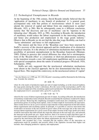 Technical Change, Effective Demand and Employment 37 
2.2. Technological Unemployment in Ricardo 
At the beginning of the 19th century, David Ricardo initially believed that the 
‘application of machinery to any branch of production’ is ‘a general good, 
accompanied only with that portion of inconvenience which in most cases 
attends the removal of capital and labour from one employment to another’ 
(Ricardo, 1821, p. 386). But he subsequently came to a different conclusion, 
namely that ‘the discovery and use of machinery’ can be ‘injurious to the 
labouring class’ (Ricardo, 1821, p. 390). According to Ricardo, the introduction 
of machinery would reduce the labour requirement in the innovating industry, 
and hence also production and employment in the wage goods industry.7 
Observe that in Ricardo we do not find the idea that wage flexibility can lead to 
‘factor substitution’ and hence to full employment.8 
The interest and the force of the ‘Ricardian case’ have been renewed by 
Sraffa’s recovery of the classical approach and his clarification of its distinctive 
analytical structure. It is the absence of substitution mechanisms that explains the 
possibility of persistent unemployment in the Ricardian framework (Montani, 
1985). Failure to perceive this crucial difference has often led to misinterpreta-tions 
of the ‘Ricardo effect’ as a transitory or short-run phenomenon occurring 
in the transition towards a new full employment equilibrium and its association 
with special assumptions about the nature of technical progress (Wicksell, 1924, 
Schumpeter, 1954). 
Sraffa not only suggested that the neoclassical substitution mechanisms 
were absent in the classical approach, but he also demonstrated that they have 
logical flaws. This inspired the controversy on the neoclassical notion of ‘capital’ 
7 See also Stirati et al. (1999, pp. 221–222). Ricardo’s reasoning could be illustrated in the following 
way. Consider the relations: 
(IA)XY, 
where A is the matrix of production inputs per unit of output including, as in the classical tradition, 
the wage goods entering the worker’s subsistence, X is the vector of the social product, and Y is the 
given vector of output net of the circulating capital used in production. The labour requirement, hence 
the employment level L associated with a given Y, is given by: 
Ll Xl (IA)1Y 
where l is the vector of labour requirements per unit of output. According to Ricardo, the introduction 
of machinery would reduce terms in l andA. Ricardo assumed that the machinery would not be subject 
to wear and tear. Removing this simplifying assumption would mean also considering a matrix of 
amortisation quotas of existing fixed capitals, some of which might be increased by the innovation. 
There would, however, be no a priori reason to expect that this would compensate for the fall in direct 
labour requirements and circulating capital. In principle, it is possible to conceive innovations that 
would allow an increase in the rate of profit for given values of the real wage and, at the same time, 
increase labour requirements for a given vector of net output. In terms of the wage–profit curve these 
would be innovations that shift towards the origin the intercept on the real wage axis, and outwards 
the intercept on the profit rate axis. Again, however, there is no reason to expect that these types of 
innovation would systematically occur in such a way as to compensate for the fall in employment 
caused by the innovations that reduce the labour requirements per unit of output. 
8 Ricardo, who accepted Say’s Law, conceded that the negative effect of the innovation on 
employment might be gradually and partially offset if the capitalists invested their higher real 
incomes, thus enlarging productive capacity and employment. 
 