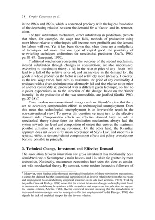 38 Sergio Cesaratto et al. 
in the 1960s and 1970s, which is concerned precisely with the logical foundation 
of the decreasing relation between the demand for a ‘factor’ and its remuner-ation. 
The first substitution mechanism, direct substitution in production, predicts 
that when, for example, the wage rate falls, methods of production using 
more labour relative to other inputs will become more profitable and the demand 
for labour will rise. Yet it has been shown that when there are a multiplicity 
of techniques and more than one type of capital good, the possibility of 
re-switching techniques undermines the neoclassical prediction (Sraffa, 1960, 
pp. 81–84; Garegnani, 1970). 
Traditional conclusions concerning the outcome of the second mechanism, 
indirect substitution through changes in consumption, are also undermined. 
According to marginalist theory, a fall in the relative price of any ‘factor’ will 
lead to a fall of the relative price of, and an increase in the demand for, the 
goods in whose production the factor is used relatively more intensely. However, 
as the real wage varies from zero to maximum, the price of any commodity A 
produced with a given technique may alternately fall and rise relative to the price 
of another commodity B, produced with a different given technique, so that no 
a priori expectations as to the direction of the change, based on the ‘factor 
intensity’ in the production of the two commodities, are justified (Sraffa, 1960, 
pp. 37–38).9 
Thus, modern non-conventional theory confirms Ricardo’s view that there 
are no necessary compensation effects to technological unemployment. Does 
this mean that technological unemployment is an irreversible result in the 
non-conventional view? To answer this question we must turn to the effective 
demand side. Compensation effects on effective demand have no role in 
neoclassical theory (since there the substitution mechanisms always lead the 
system towards the level and composition of output that ensures the maximum 
possible utilisation of existing resources). On the other hand, the Ricardian 
approach does not necessarily mean acceptance of Say’s Law, and once this is 
rejected, effective demand-related compensation effects and policy prescriptions 
become possible in principle. 
3. Technical Change, Investment and Effective Demand 
The association between innovation and gross investment has traditionally been 
considered one of Schumpeter’s main lessons and it is taken for granted by most 
economists. Noticeably, mainstream economists have seen this view as consist-ent 
with neoclassical theory. By contrast, some modern heterodox followers of 
9 Moreover, even leaving aside the weak theoretical foundations of these substitution mechanisms, 
it cannot be claimed that the conventional supposition of an inverse relation between the real wage 
and employment has overwhelming empirical evidence on its side (see Zenezini, 1993). Work by 
Anyadike-DanesGodley (1989) shows that the relation between real wages and employment found 
in econometric models may be spurious, while research on real wages over the cycle does not support 
the inverse relation (Michie, 1988). Recent empirical research showing that the introduction or 
increase of minimum wage rates has no negative effect on employment (Card  Krueger, 1996) also 
signals the lack of empirical support for the inverse relation. 
 