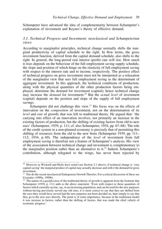 Technical Change, Effective Demand and Employment 39 
Schumpeter have advanced the idea of complementarity between Schumpeter’s 
explanation of investment and Keynes’s theory of effective demand. 
3.1. Technical Progress and Investment: neoclassical and Schumpeterian 
views 
According to marginalist principles, technical change normally shifts the mar-ginal 
productivity of capital schedule to the right. In flow terms, the gross 
investment function, derived from the capital demand schedule, also shifts to the 
right. In general, the long-period real interest (profit) rate will rise. How much 
it rises depends on the behaviour of the full employment saving supply schedule, 
the slope and position of which hinge on the elasticity of full employment saving 
with respect to the interest rate and to income, respectively. The positive effect 
of technical progress on gross investment must not be interpreted as a relaxation 
of the marginalist view that sees full employment saving as the determinant of 
aggregate investment. In this approach, the technical conditions of production, 
along with the physical quantities of the other production factors being em-ployed, 
determine the demand for investment (capital); hence technical change 
may increase the demand for investment.10 But the actual level of investment 
(capital) depends on the position and slope of the supply of full employment 
savings. 
Schumpeter did not challenge this view.11 His focus was on the effects of 
innovation on the composition of investment, not on the determination of its 
level and rate of growth; that was left to traditional theory. He argued that: ‘the 
carrying into effect of an innovation involves, not primarily an increase in the 
existing factors of production, but the shifting of existing factors from old to new 
uses’ (Schumpeter, 1939, p. 111; cf. also Schumpeter, 1934, pp. 67–68). The role 
of the credit system in a non-planned economy is precisely that of permitting this 
shifting of resources from the old to the new firms (Schumpeter 1939, pp. 111– 
112; 1934, p. 69). The independence of the level of investment from full 
employment saving is therefore not a feature of Schumpeter’s analysis. His view 
of the association between technical change and investment is complementary to 
the marginalist position rather than an alternative to it.12 Indeed, Schumpeter’s 
contribution, although relegated to the wings, has never been rejected by 
10 However as Wicksell and Hicks have noted (see Section 2.1 above), if technical change is ‘very 
capital-saving’ the marginal product of capital may actually decrease and with it the demand for gross 
investment. 
11 Nor do the recent neoclassical Endogenous Growth Theories. For a critical discussion of these see 
Cesaratto (1999a, 1999b). 
12 The nature of a qualification of the traditional theory of growth is apparent from the footnote that 
Schumpeter (1939, p. 111) adds to the above statement: ‘Even with respect to those quantities of 
factors which currently accrue, say, in an increasing population, and can be used for the new purposes 
without having previously served any old ones, it is more correct to say that they are shifted from 
the uses they would have served had the new purposes not been decided on, than simply to say that 
they go to the new uses directly. The point is of some importance, because in the traditional model 
it was increase in factors, rather than the shifting of factors, that was made the chief vehicle of 
economic progress.’ 
 