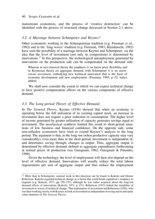 40 Sergio Cesaratto et al. 
mainstream economists, and the process of ‘creative destruction’ can be 
identified with the process of structural change discussed in Section 2.1 above. 
3.2. A Marriage between Schumpeter and Keynes? 
Other economists working in the Schumpeterian tradition (e.g. Freeman et al., 
1982) and in the ‘long waves’ tradition (e.g. Freeman, 1983; Kleinknecht, 1992) 
have seen the possibility of a marriage between Keynes and Schumpeter, via the 
idea that the level of investment (not only its composition) is determined by 
innovations.13 In this perspective, the technological unemployment generated by 
innovations on the production side can be compensated on the demand side: 
Whereas in neo-classical theory the emphasis is on factor price flexibility and 
in Keynesian theory on aggregate demand, with Schumpeter it is on auton-omous 
investment, embodying new technical innovation that is the basis of 
economic development and new employment. (Freeman, 1995, p. 52; italics 
added) 
We shall now consider the extent to which we can expect technical change 
to have positive compensation effects on the various components of effective 
demand. 
3.3. The Long-period Theory of Effective Demand 
In The General Theory, Keynes (1936) showed that when an economy is 
operating below the full utilisation of its existing capital stock, an increase in 
investment does not require a prior reduction in consumption. The higher level 
of income generated by greater utilisation of capacity generates savings equal to 
investment. The neoclassical synthesis limited this result to short-period situa-tions 
of low business and financial confidence. On the opposite side, some 
non-orthodox economists have tried to extend Keynes’s analysis to the long 
period. The argument is that, in the long run (when productive capacity may vary 
considerably), even more than in the short period, investment is independent of, 
and determines saving through, changes in output. Thus, aggregate output is 
determined by effective demand, defined as aggregate expenditures forthcoming 
at normal prices of production (see Garegnani, 1962; Garegnani  Palumbo, 
1998). 
Given the technology, the level of employment will then also depend on the 
level of effective demand. Innovations will usually reduce the total labour 
requirements per unit of aggregate output and thus reduce the employment 
13 More than in Schumpeter, seminal work in this direction can be found in Kalecki and Dennis 
Robertson. Kalecki regarded technical change as a factor that could break capitalism’s tendency to 
stagnate (e.g. Kalecki, 1971, pp. 150–151), although he was rather sceptical about the long-run 
demand effects of innovations (Kalecki, 1971, p. 151). Robertson (1915) linked the instability of 
investment to waves of technical change. This explanation of investment led Robertson (1926), who 
was then working closely with Keynes, to look at investment as independent of saving and to anticipate 
some elements of The General Theory. 
 