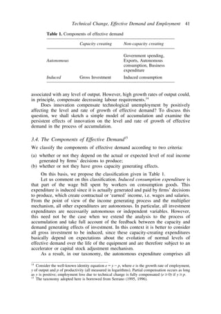 Technical Change, Effective Demand and Employment 41 
Table 1. Components of effective demand 
Capacity creating Non-capacity creating 
Government spending, 
Autonomous Exports, Autonomous 
consumption, Business 
expenditure 
Induced Gross Investment Induced consumption 
associated with any level of output. However, high growth rates of output could, 
in principle, compensate decreasing labour requirements.14 
Does innovation compensate technological unemployment by positively 
affecting the level and rate of growth of effective demand? To discuss this 
question, we shall sketch a simple model of accumulation and examine the 
persistent effects of innovation on the level and rate of growth of effective 
demand in the process of accumulation. 
3.4. The Components of Effective Demand15 
We classify the components of effective demand according to two criteria: 
(a) whether or not they depend on the actual or expected level of real income 
generated by firms’ decisions to produce; 
(b) whether or not they have gross capacity generating effects. 
On this basis, we propose the classification given in Table 1. 
Let us comment on this classification. Induced consumption expenditure is 
that part of the wage bill spent by workers on consumption goods. This 
expenditure is induced since it is actually generated and paid by firms’ decisions 
to produce, which create contractual or ‘earned’ income, i.e. wages and salaries. 
From the point of view of the income generating process and the multiplier 
mechanism, all other expenditures are autonomous. In particular, all investment 
expenditures are necessarily autonomous or independent variables. However, 
this need not be the case when we extend the analysis to the process of 
accumulation and take full account of the feedback between the capacity and 
demand generating effects of investment. In this context it is better to consider 
all gross investment to be induced, since these capacity-creating expenditures 
basically depend on expectations about the evolution of normal levels of 
effective demand over the life of the equipment and are therefore subject to an 
accelerator or capital stock adjustment mechanism. 
As a result, in our taxonomy, the autonomous expenditure comprises all 
14 Consider the well-known identity equation eyp, where e is the growth rate of employment, 
y of output and p of productivity (all measured in logarithms). Partial compensation occurs as long 
as y is positive; employment loss due to technical change is fully compensated (e0) if yp. 
15 The taxonomy adopted here is borrowed from Serrano (1995, 1996). 
 