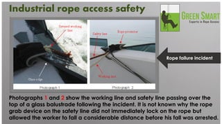 Photographs 1 and 2 show the working line and safety line passing over the top of a glass balustrade following the incident. It is not known why the rope grab device on the safety line did not immediately lock on the rope but allowed the worker to fall a considerable distance before his fall was arrested. 
Rope failure incident 
Industrial rope access safety 