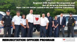 Regional EMS System Development and
Out of Hospital Considerations
How can we better collaborate and improve outcomes?
RESUSCITATION OFFICER PROGRAM
 