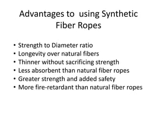 Advantages to using Synthetic
Fiber Ropes
• Strength to Diameter ratio
• Longevity over natural fibers
• Thinner without sacrificing strength
• Less absorbent than natural fiber ropes
• Greater strength and added safety
• More fire-retardant than natural fiber ropes
 