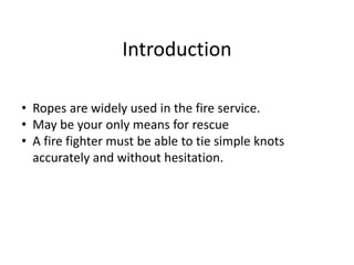 • Ropes are widely used in the fire service.
• May be your only means for rescue
• A fire fighter must be able to tie simple knots
accurately and without hesitation.
Introduction
 