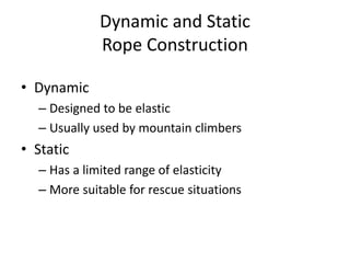 Dynamic and Static
Rope Construction
• Dynamic
– Designed to be elastic
– Usually used by mountain climbers
• Static
– Has a limited range of elasticity
– More suitable for rescue situations
 