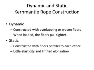 Dynamic and Static
Kernmantle Rope Construction
• Dynamic
– Constructed with overlapping or woven fibers
– When loaded, the fibers pull tighter.
• Static
– Constructed with fibers parallel to each other
– Little elasticity and limited elongation
 