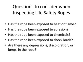 Questions to consider when
Inspecting Life Safety Ropes
• Has the rope been exposed to heat or flame?
• Has the rope been exposed to abrasion?
• Has the rope been exposed to chemicals?
• Has the rope been exposed to shock loads?
• Are there any depressions, discoloration, or
lumps in the rope?
 