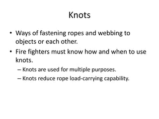 Knots
• Ways of fastening ropes and webbing to
objects or each other.
• Fire fighters must know how and when to use
knots.
– Knots are used for multiple purposes.
– Knots reduce rope load-carrying capability.
 