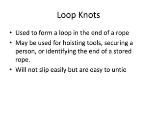 Loop Knots
• Used to form a loop in the end of a rope
• May be used for hoisting tools, securing a
person, or identifying the end of a stored
rope.
• Will not slip easily but are easy to untie
 