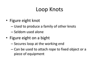 Loop Knots
• Figure eight knot
– Used to produce a family of other knots
– Seldom used alone
• Figure eight on a bight
– Secures loop at the working end
– Can be used to attach rope to fixed object or a
piece of equipment
 