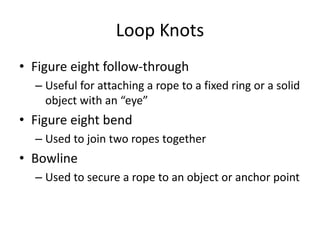 Loop Knots
• Figure eight follow-through
– Useful for attaching a rope to a fixed ring or a solid
object with an “eye”
• Figure eight bend
– Used to join two ropes together
• Bowline
– Used to secure a rope to an object or anchor point
 