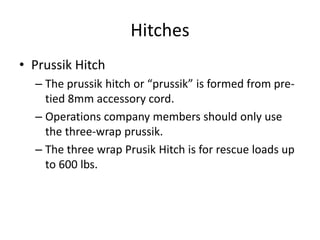 Hitches
• Prussik Hitch
– The prussik hitch or “prussik” is formed from pre-
tied 8mm accessory cord.
– Operations company members should only use
the three-wrap prussik.
– The three wrap Prusik Hitch is for rescue loads up
to 600 lbs.
 