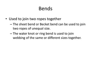 Bends
• Used to join two ropes together
– The sheet bend or Becket bend can be used to join
two ropes of unequal size.
– The water knot or ring bend is used to join
webbing of the same or different sizes together.
 