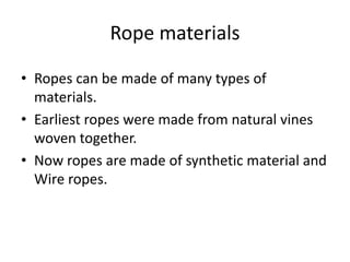 • Ropes can be made of many types of
materials.
• Earliest ropes were made from natural vines
woven together.
• Now ropes are made of synthetic material and
Wire ropes.
Rope materials
 