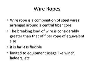 • Wire rope is a combination of steel wires
arranged around a central fiber core
• The breaking load of wire is considerably
greater than that of fiber rope of equivalent
size
• it is far less flexible
• limited to equipment usage like winch,
ladders, etc.
Wire Ropes
 