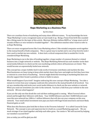 Rope Marketing as a Business Plan
By Chris Dixon
There are countless forms of marketing and many share different names. To my knowledge the term
“Rope Marketing” is not a recognized name as I just made it up. Being a Texan from birth this sounded
like a fitting name for the topic of this article. Merriam-Webster defines ROPE as “a large stout cord of
strands of fibers or wire twisted or braided together”. This definition matches what I want to refer to
as Rope Marketing.
There are more recognized terms like Cross-Marketing where 2 like-minded companies work together
to the mutual benefit of both companies. This is a great way to market and is one of my favorite tools I
have used to market my new website. It does lack a critical component that is needed for it to be
considered Rope Marketing.
Rope Marketing to me is the idea of braiding together a large number of common themed or related
business into a single network or website. This Rope Marketing Network has each member invite their
social media followers to check out the new marketing website where all businesses are listed. This
would become an exponentially fueled new network.
This concept has a major Achilles heel it only works if everyone contributes and markets the idea.
Most businesses are busy trying to keep what market share they have and might not feel they have time
or interest in a new form of marketing. Several might think that investing in marketing that does not
directly support their brand is pointless at best or futile in nature.
What would happen if you tried? Imagine embracing this new concept of Rope Marketing. You take a
minute to review how your company could join this network to the mutual benefit of all involved. You
set up a membership and invite your social media followers to check out the new website or network.
When you send out newsletter you refer to the network. You have a link from your website to the new
network. OK now what happens?
If you are the only one that drank the cool-aid then nothing good is coming. What if several others
joined and brought their followers with them. Your 10,000 followers join their 10,000 followers and
soon this new network has 100k to 1 million followers that will also see your company on this new
network. Your small initial investment now pays you back with huge brand awareness and most likely
financial gains as well.
What does this Business plan look like to those in the Firearms Industry? It is called Conceal & Carry
Network. The concept is new and unproven but it is built on a sound Marketing approach. We are
much stronger if we stand together and help each other grow. Our motto is “We will succeed by helping
our members succeed first!”
Join us today you will be glad you did.
 