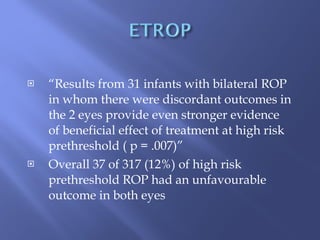 “ Results from 31 infants with bilateral ROP in whom there were discordant outcomes in the 2 eyes provide even stronger evidence of beneficial effect of treatment at high risk prethreshold ( p = .007)” Overall 37 of 317 (12%) of high risk prethreshold ROP had an unfavourable outcome in both eyes 