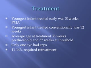 Youngest infant treated early was 31weeks PMA Youngest infant treated conventionally was 32 weeks Average age at treatment 35 weeks prethreshold and 37 weeks at threshold Only one eye had cryo 11-14% required retreatment 