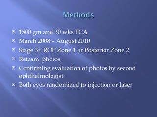 1500 gm and 30 wks PCA March 2008 – August 2010 Stage 3+ ROP Zone 1 or Posterior Zone 2 Retcam  photos Confirming evaluation of photos by second ophthalmologist Both eyes randomized to injection or laser 