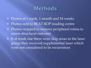 Photos at 1 week, 1 month and 54 weeks Photos sent to BEAT ROP reading centre Photos cropped to remove peripheral retina to assess structural outcome If at week one there were skip areas in the laser group they received supplemental laser which were not considered to be recurrences 