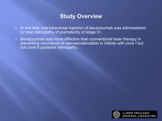 In this trial, one intravitreal injection of bevacizumab was administered to treat retinopathy of prematurity of stage 3+. Bevacizumab was more effective than conventional laser therapy in preventing recurrence of neovascularization in infants with zone I but not zone II posterior retinopathy. Study Overview 