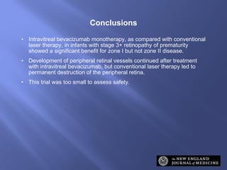 Intravitreal bevacizumab monotherapy, as compared with conventional laser therapy, in infants with stage 3+ retinopathy of prematurity showed a significant benefit for zone I but not zone II disease. Development of peripheral retinal vessels continued after treatment with intravitreal bevacizumab, but conventional laser therapy led to permanent destruction of the peripheral retina. This trial was too small to assess safety. Conclusions 