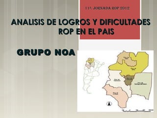 11ª. JORNADA ROP 2012


ANALISIS DE LOGROS Y DIFICULTADES
            ROP EN EL PAIS

 GRUPO NOA
 