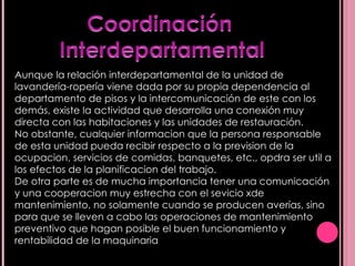 Aunque la relación interdepartamental de la unidad de lavandería-ropería viene dada por su propia dependencia al departamento de pisos y la intercomunicación de este con los demás, existe la actividad que desarrolla una conexión muy directa con las habitaciones y las unidades de restauración. No obstante, cualquier informacion que la persona responsable de esta unidad pueda recibir respecto a la prevision de la ocupacion, servicios de comidas, banquetes, etc., opdra ser util a los efectos de la planificacion del trabajo. De otra parte es de mucha importancia tener una comunicación y una cooperacion muy estrecha con el sevicio xde mantenimiento, no solamente cuando se producen averías, sino para que se lleven a cabo las operaciones de mantenimiento preventivo que hagan posible el buen funcionamiento y rentabilidad de la maquinaria  