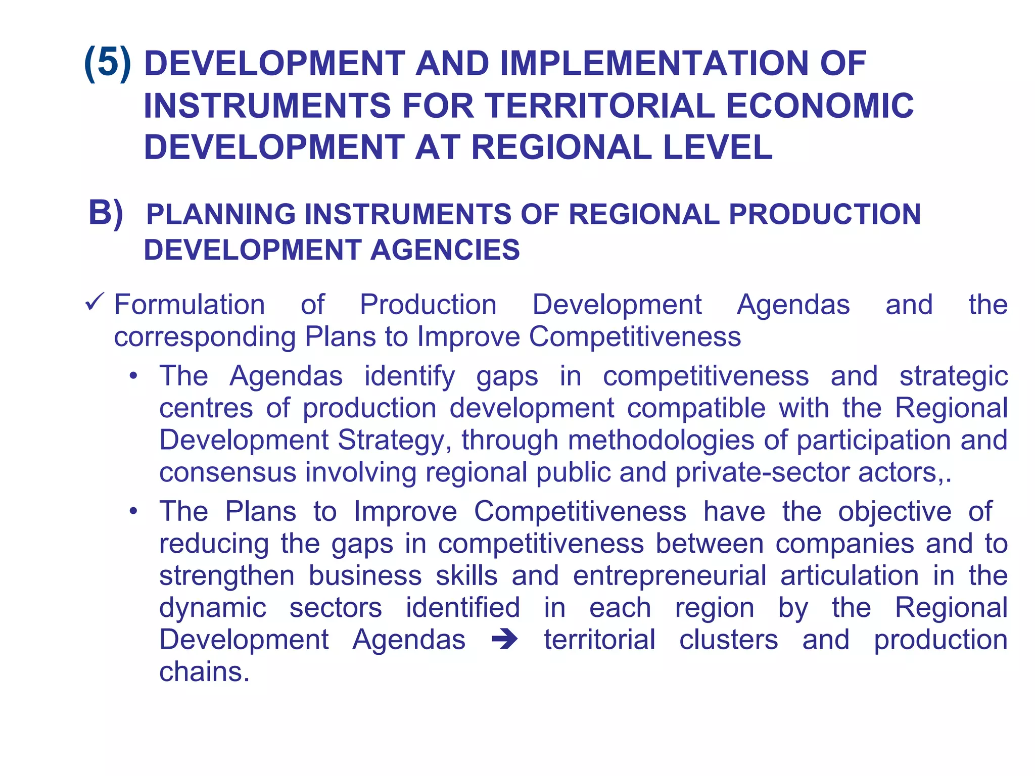 Formulation of Production Development Agendas and the corresponding Plans to Improve Competitiveness The Agendas identify gaps in competitiveness and strategic centres of production development compatible with the Regional Development Strategy, through methodologies of participation and consensus involving regional public and private-sector actors,. The Plans to Improve Competitiveness have the objective of  reducing the gaps in competitiveness between companies and to strengthen business skills and entrepreneurial articulation in the dynamic sectors identified in each region by the Regional Development Agendas    territorial clusters and production chains. (5)  DEVELOPMENT AND IMPLEMENTATION OF INSTRUMENTS FOR TERRITORIAL ECONOMIC DEVELOPMENT AT REGIONAL LEVEL B)   PLANNING INSTRUMENTS OF REGIONAL PRODUCTION DEVELOPMENT AGENCIES 