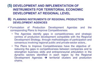Formulation of Production Development Agendas and the corresponding Plans to Improve Competitiveness The Agendas identify gaps in competitiveness and strategic centres of production development compatible with the Regional Development Strategy, through methodologies of participation and consensus involving regional public and private-sector actors,. The Plans to Improve Competitiveness have the objective of  reducing the gaps in competitiveness between companies and to strengthen business skills and entrepreneurial articulation in the dynamic sectors identified in each region by the Regional Development Agendas    territorial clusters and production chains. (5)  DEVELOPMENT AND IMPLEMENTATION OF INSTRUMENTS FOR TERRITORIAL ECONOMIC DEVELOPMENT AT REGIONAL LEVEL B)   PLANNING INSTRUMENTS OF REGIONAL PRODUCTION DEVELOPMENT AGENCIES 