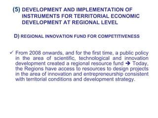 From 2008 onwards, and for the first time, a public policy in the area of scientific, technological and innovation development created a regional resource fund    Today, the Regions have access to resources to design projects in the area of innovation and entrepreneurship consistent with territorial conditions and development strategy. D)  REGIONAL INNOVATION FUND FOR COMPETITIVENESS (5)  DEVELOPMENT AND IMPLEMENTATION OF INSTRUMENTS FOR TERRITORIAL ECONOMIC DEVELOPMENT AT REGIONAL LEVEL 
