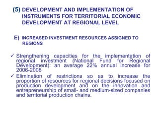 Strengthening capacities for the implementation of regional investment (National Fund for Regional Development): an average 22% annual increase for 2006-2008 Elimination of restrictions so as to increase the proportion of resources for regional decisions focused on production development and on the innovation and entrepreneurship of small- and medium-sized companies and territorial production chains. E)   INCREASED INVESTMENT RESOURCES ASSIGNED TO REGIONS (5)  DEVELOPMENT AND IMPLEMENTATION OF INSTRUMENTS FOR TERRITORIAL ECONOMIC DEVELOPMENT AT REGIONAL LEVEL 