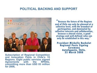 POLITICAL BACKING AND SUPPORT “ Because the future of the Regions and of Chile can only be planned at a collective level, with the broadest of participation, and dominated by collective interests and collaboration, because a shared vision, a good strategy and well-defined roles can only be established in this way.”  President Michelle Bachelet Regional Pacts Signing Ceremony Antofagasta, Chile. 25 March 2008 Subscription of Regional Competition and Innovation Pacts in Chile’s 15 Regions. Eight public services signed Agreements with the RPDAs, committing more than USD 83 million for  2008 . 