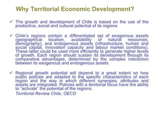Why Territorial Economic Development ? The growth and development of Chile is based on the use of the productive, social and cultural potential of its regions Chile’s regions contain a differentiated set of exogenous assets (geographical location, availability of natural resources, demography), and endogenous assets (infrastructure, human and social capital, innovation capacity and labour market conditions). These latter could be used more efficiently to generate higher levels of growth. Each region should sustain its development through its comparative advantages, determined by the complex interaction between its exogenous and endogenous assets Regional growth potential will depend to a great extent on how public policies are adapted to the specific characteristics of each region and the way in which different synergies, attributes and assets are integrated. Policies with a territorial focus have the ability to “activate” the potential of the regions. Territorial Review Chile, OECD 